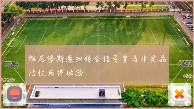 维尼修斯感知转会信号皇马非卖品地位或将动摇