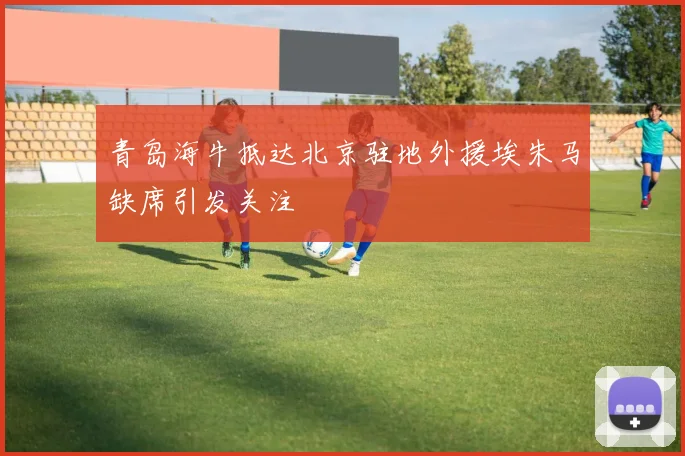 青岛海牛抵达北京驻地外援埃朱马缺席引发关注