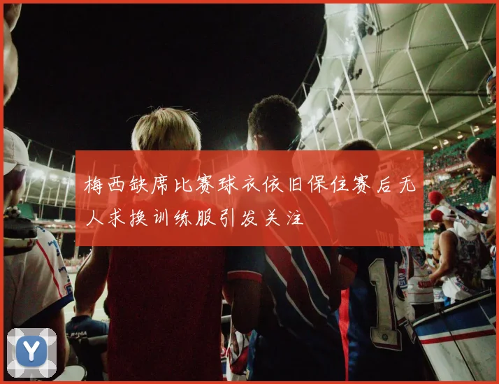 梅西缺席比赛球衣依旧保住赛后无人求换训练服引发关注