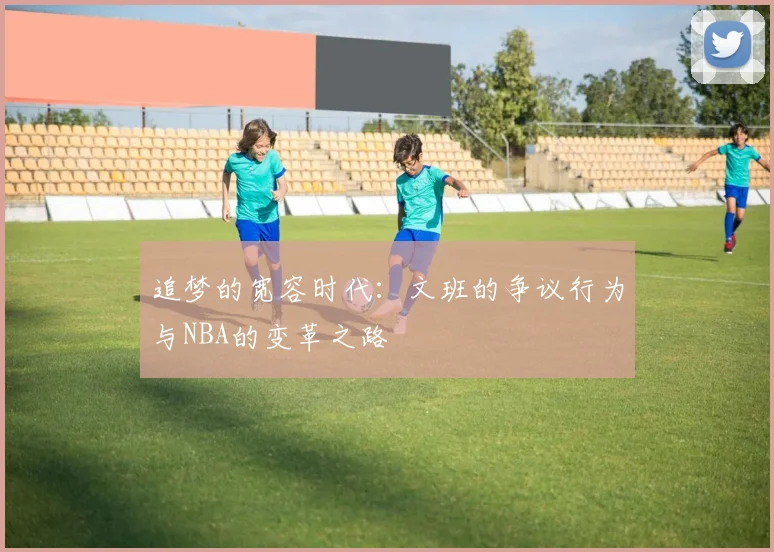 追梦的宽容时代：文班的争议行为与NBA的变革之路