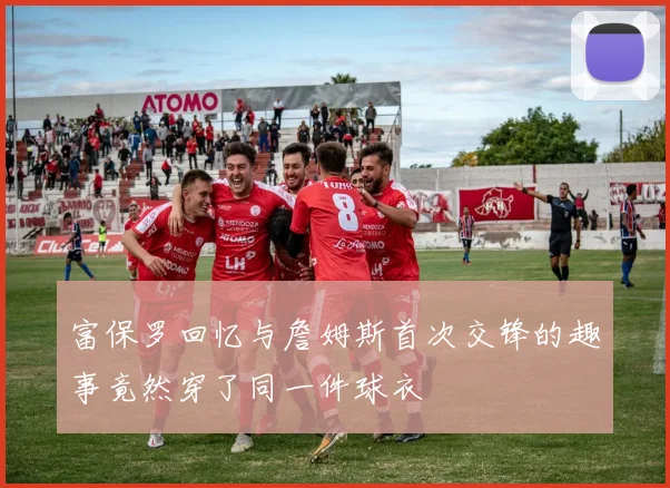 富保罗回忆与詹姆斯首次交锋的趣事竟然穿了同一件球衣