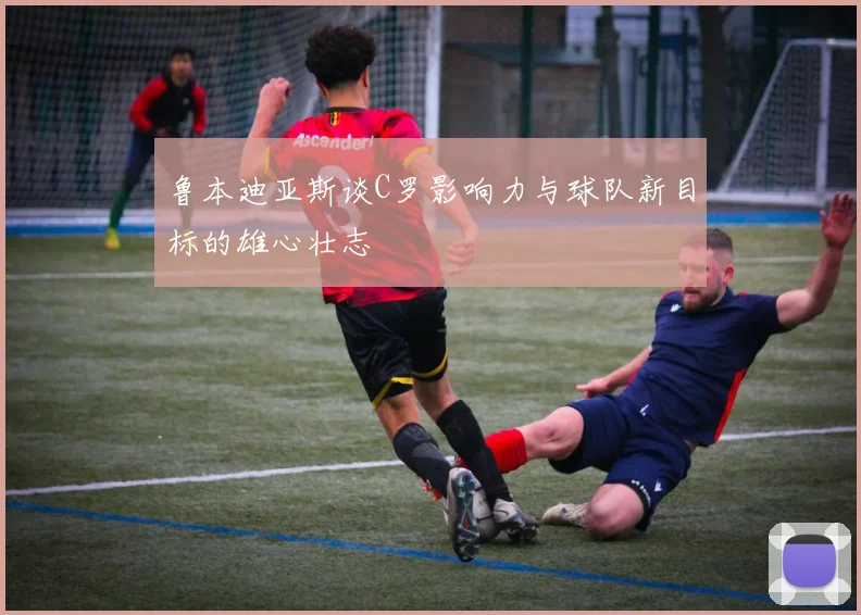 鲁本迪亚斯谈C罗影响力与球队新目标的雄心壮志