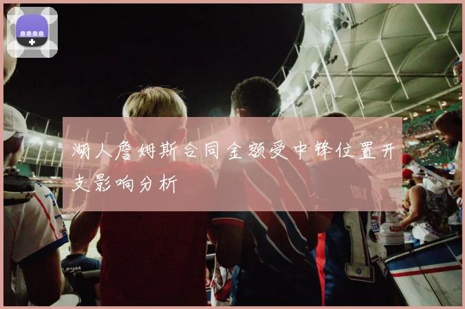 湖人詹姆斯合同金额受中锋位置开支影响分析