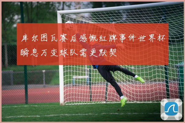 库尔图瓦赛后感慨红牌事件世界杯瞬息万变球队需更默契