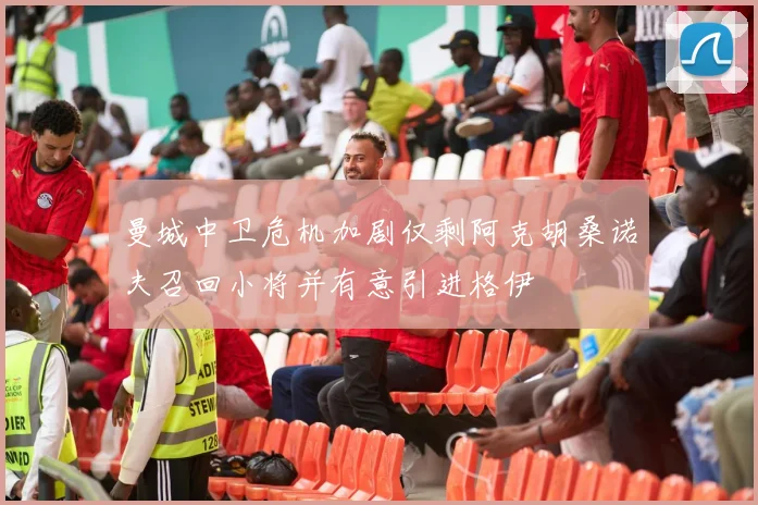 曼城中卫危机加剧仅剩阿克胡桑诺夫召回小将并有意引进格伊