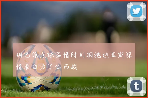 姆巴佩点球温情时刻拥抱迪亚斯深情表白为了你而战