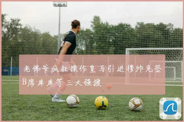 老佛爷疯狂操作皇马引进穆帅免签B席库库等三大强援