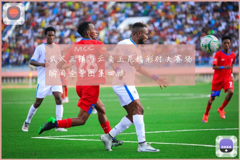 武汉三镇与云南玉昆精彩对决赛场瞬间全景图集回顾