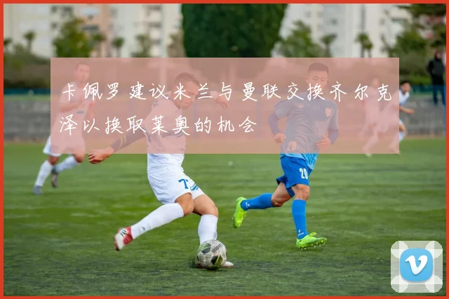 卡佩罗建议米兰与曼联交换齐尔克泽以换取莱奥的机会