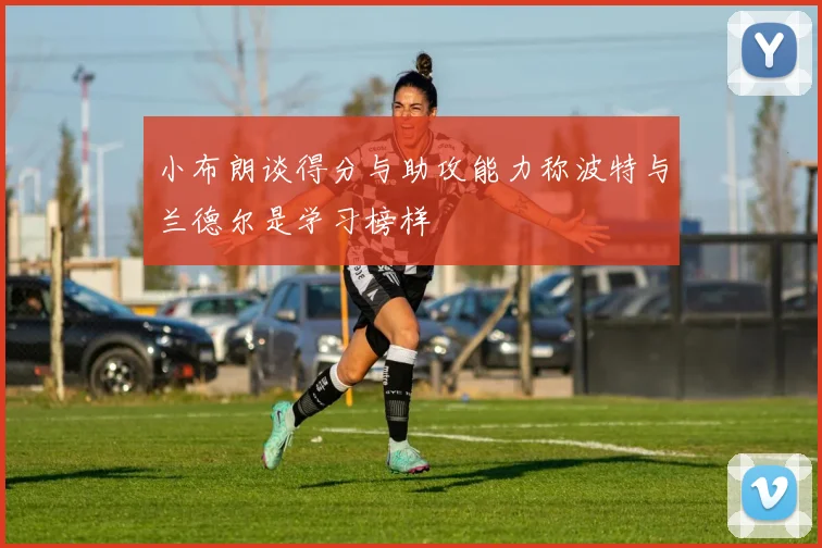 小布朗谈得分与助攻能力称波特与兰德尔是学习榜样