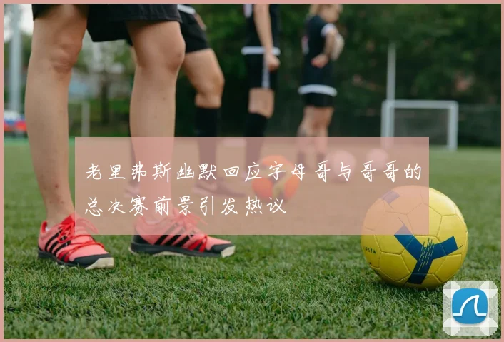 老里弗斯幽默回应字母哥与哥哥的总决赛前景引发热议