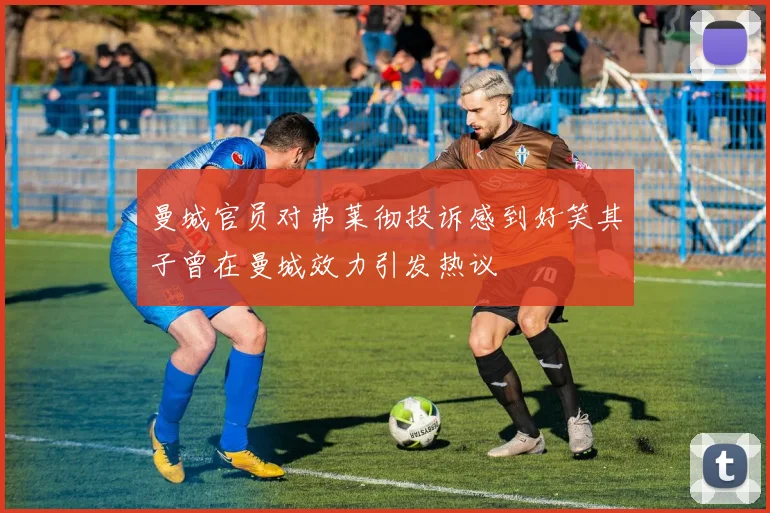 曼城官员对弗莱彻投诉感到好笑其子曾在曼城效力引发热议