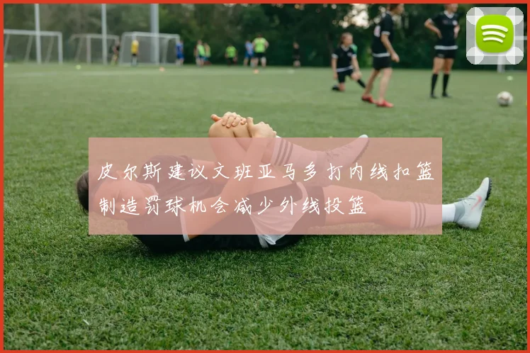 皮尔斯建议文班亚马多打内线扣篮制造罚球机会减少外线投篮