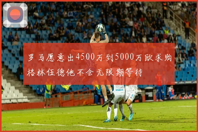罗马愿意出4500万到5000万欧求购格林伍德他不会无限期等待