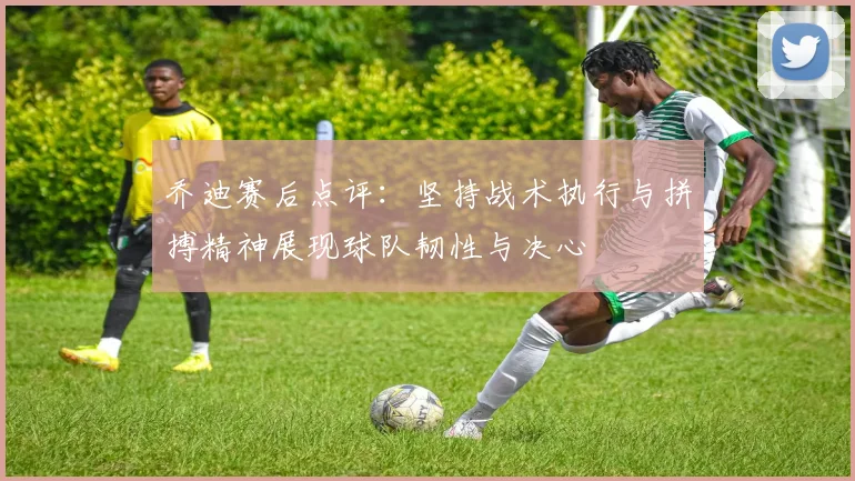乔迪赛后点评：坚持战术执行与拼搏精神展现球队韧性与决心