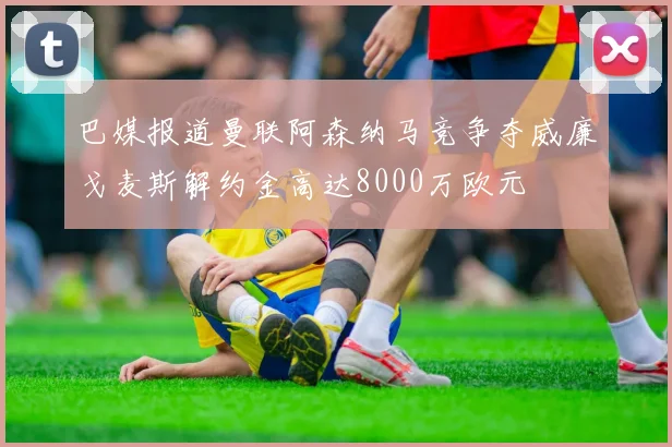 巴媒报道曼联阿森纳马竞争夺威廉戈麦斯解约金高达8000万欧元