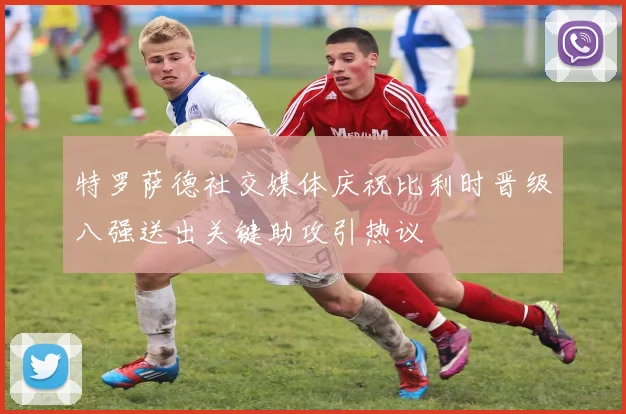 特罗萨德社交媒体庆祝比利时晋级八强送出关键助攻引热议