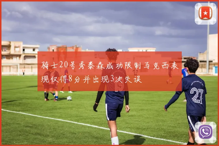 骑士20号秀泰森成功限制马克西表现仅得8分并出现3次失误