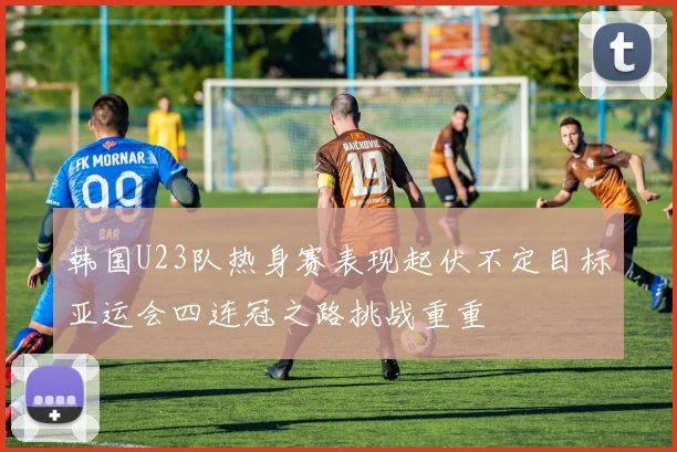 韩国U23队热身赛表现起伏不定目标亚运会四连冠之路挑战重重