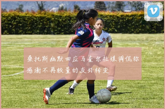 桑托斯幽默回应马奎尔社媒调侃称感谢不再较量的友好转变