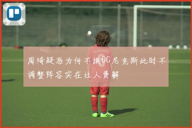 周琦疑惑为何不换OG尼克斯此时不调整阵容实在让人费解