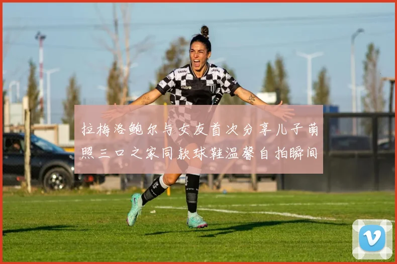 拉梅洛鲍尔与女友首次分享儿子萌照三口之家同款球鞋温馨自拍瞬间