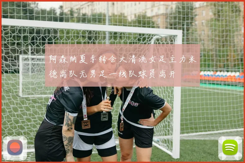 阿森纳夏季转会大清洗女足主力米德离队无男足一线队球员离开